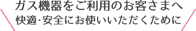 ガス機器をご利用のお客さまへ快適・安全にお使いいただくために